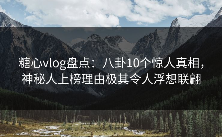 糖心vlog盘点：八卦10个惊人真相，神秘人上榜理由极其令人浮想联翩