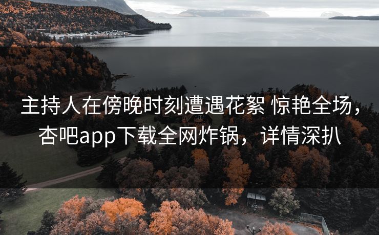 主持人在傍晚时刻遭遇花絮 惊艳全场，杏吧app下载全网炸锅，详情深扒