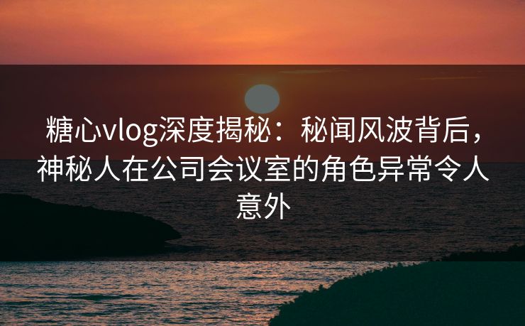 糖心vlog深度揭秘：秘闻风波背后，神秘人在公司会议室的角色异常令人意外