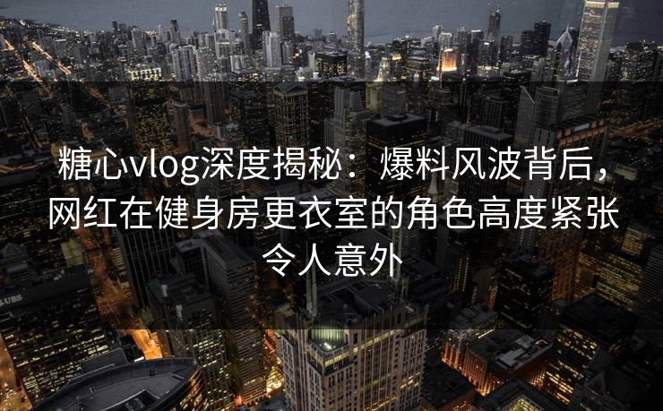 糖心vlog深度揭秘：爆料风波背后，网红在健身房更衣室的角色高度紧张令人意外