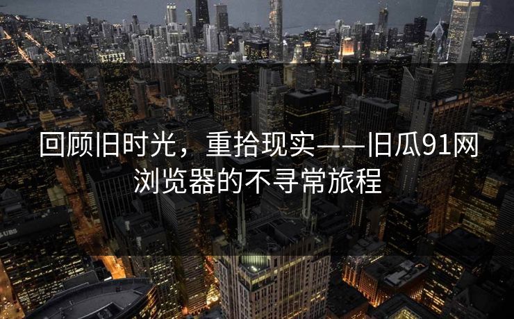 回顾旧时光，重拾现实——旧瓜91网浏览器的不寻常旅程